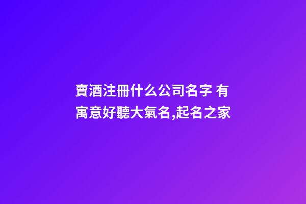 賣酒注冊什么公司名字 有寓意好聽大氣名,起名之家